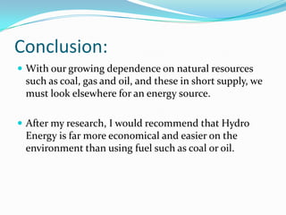 Conclusion:With our growing dependence on natural resources such as coal, gas and oil, and these in short supply, we must look elsewhere for an energy source.After my research, I would recommend that Hydro Energy is far more economical and easier on the environment than using fuel such as coal or oil.