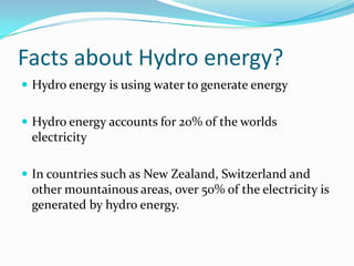 Facts about Hydro energy?Hydro energy is using water to generate energyHydro energy accounts for 20% of the worlds electricityIn countries such as New Zealand, Switzerland and other mountainous areas, over 50% of the electricity is generated by hydro energy.