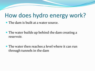 How does hydro energy work?The dam is built at a water source.The water builds up behind the dam creating a reservoir.The water then reaches a level where it can run through tunnels in the dam 