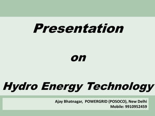 Presentation
on
Hydro Energy Technology
Ajay Bhatnagar, POWERGRID (POSOCO), New Delhi
Mobile: 9910952459
 