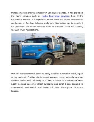 Mcraesenviro is growth company in Vancouver Canada. It has provided
the many services such as Hydro Excavating services, Best Hydro
Excavation Services. It is supply for Water main and sewer main strikes
can be messy. Gas line, telecom and power line strikes can be deadly.It
has provided the many services such as Vacuum Truck Of Canada,
Vacuum Truck Applications.
McRae’s Environmental Services easily handles removal of solid, liquid
or dry material. Positive displacement vacuum pumps actually increase
vacuum under load, allowing us to load material at distances of over
1,000 feet and We offer street sweeping and catch basin cleaning to
commercial, residential and industrial sites throughout Western
Canada.
 