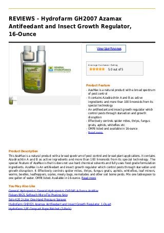 REVIEWS - Hydrofarm GH2007 Azamax
Antifeedant and Insect Growth Regulator,
16-Ounce
ViewUserReviews
Average Customer Rating
5.0 out of 5
Product Feature
AzaMax is a natural product with a broad spectrumq
of pest control
It contains Azadirachtin A and B as activeq
ingredients and more than 100 limonoids from its
special technology
An antifeedant and insect growth regulator whichq
control pests through starvation and growth
disruption
Effectively controls spider mites, thrips, fungusq
gnats, aphids, whiteflies etc
OMRI listed and available in 16-ounceq
Read moreq
Product Description
This AzaMax is a natural product with a broad spectrum of pest control and broad plant applications. It contains
Azadirachtin A and B as active ingredients and more than 100 limonoids from its special technology. The
special Feature of AzaMax is that is does not use hard chemical solvents and fully uses food grade formulation
ingredients. AzaMax is An antifeedant and insect growth regulator which control pests through starvation and
growth disruption. It Effectively controls spider mites, thrips, fungus gnats, aphids, whiteflies, leaf miners,
worms, beetles, leafhoppers, scales, mealy bugs, nematodes and other soil borne pests. Mix one tablespoon to
one gallon of water. OMRI listed. Available in 16-ounce. Read more
You May Also Like
General Hydroponics General Hydroponics GH2045 4-Ounce AzaMax
Fiskars 9921 Softouch Micro-Tip Pruning Snip
Solo 420 2-Liter One-Hand Pressure Sprayer
Hydrofarm GH2021 Azamax Antifeedant and Insect Growth Regulator, 1-Quart
Hydrofarm 1/8" Compact Rope Ratchet (2-Pack)
 