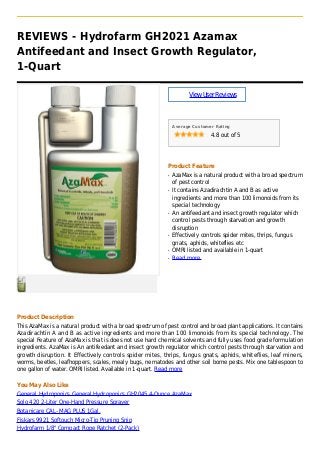 REVIEWS - Hydrofarm GH2021 Azamax
Antifeedant and Insect Growth Regulator,
1-Quart
ViewUserReviews
Average Customer Rating
4.8 out of 5
Product Feature
AzaMax is a natural product with a broad spectrumq
of pest control
It contains Azadirachtin A and B as activeq
ingredients and more than 100 limonoids from its
special technology
An antifeedant and insect growth regulator whichq
control pests through starvation and growth
disruption
Effectively controls spider mites, thrips, fungusq
gnats, aphids, whiteflies etc
OMRI listed and available in 1-quartq
Read moreq
Product Description
This AzaMax is a natural product with a broad spectrum of pest control and broad plant applications. It contains
Azadirachtin A and B as active ingredients and more than 100 limonoids from its special technology. The
special Feature of AzaMax is that is does not use hard chemical solvents and fully uses food grade formulation
ingredients. AzaMax is An antifeedant and insect growth regulator which control pests through starvation and
growth disruption. It Effectively controls spider mites, thrips, fungus gnats, aphids, whiteflies, leaf miners,
worms, beetles, leafhoppers, scales, mealy bugs, nematodes and other soil borne pests. Mix one tablespoon to
one gallon of water. OMRI listed. Available in 1-quart. Read more
You May Also Like
General Hydroponics General Hydroponics GH2045 4-Ounce AzaMax
Solo 420 2-Liter One-Hand Pressure Sprayer
Botanicare CAL- MAG PLUS 1Gal.
Fiskars 9921 Softouch Micro-Tip Pruning Snip
Hydrofarm 1/8" Compact Rope Ratchet (2-Pack)
 