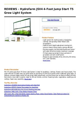REVIEWS - Hydrofarm JSV4 4-Foot Jump Start T5
Grow Light System
ViewUserReviews
Average Customer Rating
4.2 out of 5
Product Feature
Light system for starting seeds, propagatingq
cuttings, and growing indoor flowers and
houseplants
Feather-touch height-adjustment mechanismq
raises or lowers fixture easily; energy efficient
Premium-quality UL/CSA-listed fluorescent fixtureq
with wide reflector provides maximum coverage
T5 high output grow light fixture and bulb. 6'q
grounded cord with on/off switch
Measures approximately 50 by 18-1/2 by 30 inches;q
full 1-year warranty
Read moreq
Product Description
The 4 ft wide Jump Start T5 Grow Light System is ideal for seedlings, cuttings, flowers and house plants. The
super efficient T5 lights help you grow faster by providing 15-20% more lumens than traditional grow lights. It
features a simple toggle clamp for easy lamp height adjustment, and the fixture has an internal reflective finish
that directs more light to plants. Ideal for African Violets, orchids, flowering bulbs, vegetables, seedlings and
cuttings. Super easy assembly. Read more
You May Also Like
Hydrofarm CK64050 Germination Station with Heat Mat
Hydrofarm MTPRTC Digital Thermostat For Heat Mats
Hydrofarm MT10006 9-by-19-1/2-Inch Seedling Heat Mat
Hydrofarm TM01715D 7-Day Digital Program Timer
100 Count- Jiffy 7 Peat Soil Pellets Seeds Starting Plugs: Indoor Seed Starter- Start Planting Indoors for
Transplanting to Garden or Planter Pot
 
