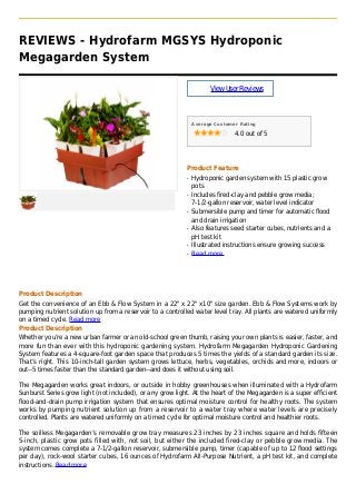 REVIEWS - Hydrofarm MGSYS Hydroponic
Megagarden System
ViewUserReviews
Average Customer Rating
4.0 out of 5
Product Feature
Hydroponic garden system with 15 plastic growq
pots
Includes fired-clay and pebble grow media;q
7-1/2-gallon reservoir, water level indicator
Submersible pump and timer for automatic floodq
and drain irrigation
Also features seed starter cubes, nutrients and aq
pH test kit
Illustrated instructions ensure growing successq
Read moreq
Product Description
Get the convenience of an Ebb & Flow System in a 22" x 22" x10" size garden. Ebb & Flow Systems work by
pumping nutrient solution up from a reservoir to a controlled water level tray. All plants are watered uniformly
on a timed cycle. Read more
Product Description
Whether you’re a new urban farmer or an old-school green thumb, raising your own plants is easier, faster, and
more fun than ever with this hydroponic gardening system. Hydrofarm Megagarden Hydroponic Gardening
System features a 4-square-foot garden space that produces 5 times the yields of a standard garden its size.
That’s right. This 10-inch-tall garden system grows lettuce, herbs, vegetables, orchids and more, indoors or
out--5 times faster than the standard garden--and does it without using soil.
The Megagarden works great indoors, or outside in hobby greenhouses when illuminated with a Hydrofarm
Sunburst Series grow light (not included), or any grow light. At the heart of the Megagarden is a super efficient
flood-and-drain pump irrigation system that ensures optimal moisture control for healthy roots. The system
works by pumping nutrient solution up from a reservoir to a water tray where water levels are precisely
controlled. Plants are watered uniformly on a timed cycle for optimal moisture control and healthier roots.
The soilless Megagarden’s removable grow tray measures 23 inches by 23 inches square and holds fifteen
5-inch, plastic grow pots filled with, not soil, but either the included fired-clay or pebble grow media. The
system comes complete a 7-1/2-gallon reservoir, submersible pump, timer (capable of up to 12 flood settings
per day), rock-wool starter cubes, 16 ounces of Hydrofarm All-Purpose Nutrient, a pH test kit, and complete
instructions. Read more
 