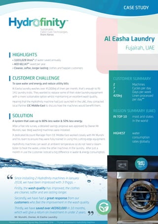 Al Easha Laundry
Fujairah, UAE
CASE STUDY
CUSTOMER CHALLENGE
To save water and energy and reduce utility bills
Al Easha laundry washes over 45,000kg of linen per month, that’s enough to fill
141 laundry trubs. They wanted to replace some of their older laundry equipment
with a more sustainable option whilst maintaining an excellent wash quality.
Hearing that the Hydrofinity machine had just launched in the UAE, they contacted
local Partner CIC Middle East to discuss how the machines would benefit them.
Since installing 2 Hydrofinity machines in January
2018, we have been impressed with 3 things.
Firstly, the wash quality has improved, the clothes
are cleaner, softer and are lasting longer.
Secondly, we have had a great response from our
customers who feel the improvement in the wash quality.
Thirdly, we have saved over AED60,000 in 10 months,
which will give a return on investment in under 2 years.
Mr Munshi, Owner, Al Easha Laundry
SOLUTION
A system that uses up to 80% less water & 50% less energy
After a free site survey. a detailed savings proposal was approved by Owner Mr
Munshi, two 36kg washing machines were installed.
A dedicated Account Manager from CIC Middle East worked closely with Mr Munshi
and his team to ensure they were fully trained in using this cutting-edge equipment.
Hydrofinity machines can wash at ambient temperature so do not need a steam
boiler to heat the water, unlike the other machines in the laundry. After just a
month in use the customer noticed a big difference in water & energy consumption.
CUSTOMER SUMMARY
2 		 Machines
7		 Cycles per day
7		 Days per week
420kg		 Linen processed 	
		per day**
REGION SUMMARY (UAE)
IN TOP 10	 most arid states 	
		 in the world
	 			
HIGHEST 	 water
		consumption 		
		rates globally
HIGHLIGHTS
• 3,655,028 litres* of water saved annually
• AED 60,147* saved per year
• Cleaner, softer, longer lasting clothes and happier customers
*Based on XConnect figures May-December 2018 	 **Linen processed in Hydrofinity machine
CASE STUDY
“
”
 