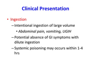 Clinical Presentation Ingestion  Intentional ingestion of large volume Abdominal pain, vomiting, UGIH Potential absence of GI symptoms with dilute ingestion Systemic poisoning may occurs within 1-4 hrs 