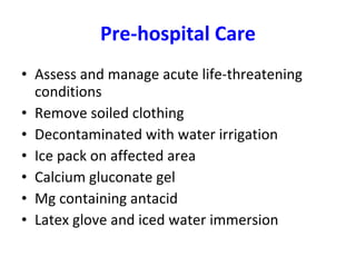 Pre-hospital Care Assess and manage acute life-threatening conditions Remove soiled clothing Decontaminated with water irrigation Ice pack on affected area Calcium gluconate gel Mg containing antacid Latex glove and iced water immersion 
