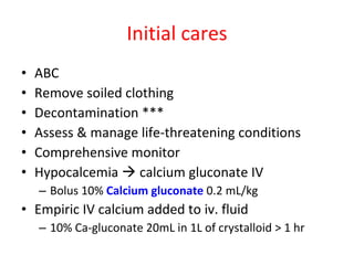 Initial cares ABC Remove soiled clothing Decontamination *** Assess & manage life-threatening conditions Comprehensive monitor Hypocalcemia    calcium gluconate IV Bolus 10%  Calcium gluconate  0.2 mL/kg Empiric IV calcium added to iv. fluid 10% Ca-gluconate 20mL in 1L of crystalloid > 1 hr 
