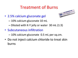Treatment of Burns 2.5% calcium gluconate gel 10% calcium gluconate 10 mL  Diluted with K-Y jelly or water  30 mL (1:3) Subcutaneous infiltration 10% calcium gluconate  0.5 mL per sq.cm. Do not inject calcium chloride to treat skin burns 