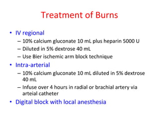 Treatment of Burns IV regional 10% calcium gluconate 10 mL plus heparin 5000 U Diluted in 5% dextrose 40 mL Use Bier ischemic arm block technique Intra-arterial 10% calcium gluconate 10 mL diluted in 5% dextrose 40 mL Infuse over 4 hours in radial or brachial artery via arteial catheter Digital block with local anesthesia 