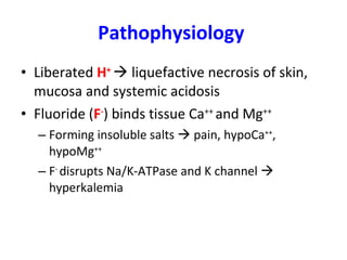 Pathophysiology   Liberated  H +     liquefactive necrosis of skin, mucosa and systemic acidosis Fluoride ( F - ) binds tissue Ca ++  and Mg ++ Forming insoluble salts    pain, hypoCa ++ , hypoMg ++ F -  disrupts Na/K-ATPase and K channel    hyperkalemia 