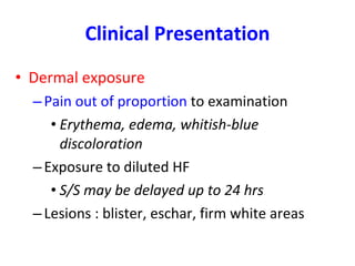 Clinical Presentation Dermal exposure Pain out of proportion  to examination  Erythema, edema, whitish-blue discoloration Exposure to diluted HF S/S may be delayed up to 24 hrs Lesions : blister, eschar, firm white areas 