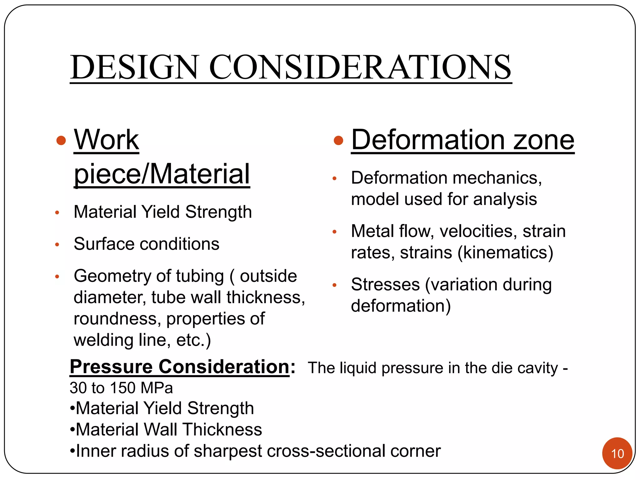 DESIGN CONSIDERATIONS
 Work                              Deformation zone
  piece/Material                   • Deformation mechanics,
                                     model used for analysis
• Material Yield Strength
                                   • Metal flow, velocities, strain
• Surface conditions
                                     rates, strains (kinematics)
• Geometry of tubing ( outside
                                   • Stresses (variation during
  diameter, tube wall thickness,     deformation)
  roundness, properties of
  welding line, etc.)
 Pressure Consideration: The liquid pressure in the die cavity -
 30 to 150 MPa
 •Material Yield Strength
 •Material Wall Thickness
 •Inner radius of sharpest cross-sectional corner                     10
 