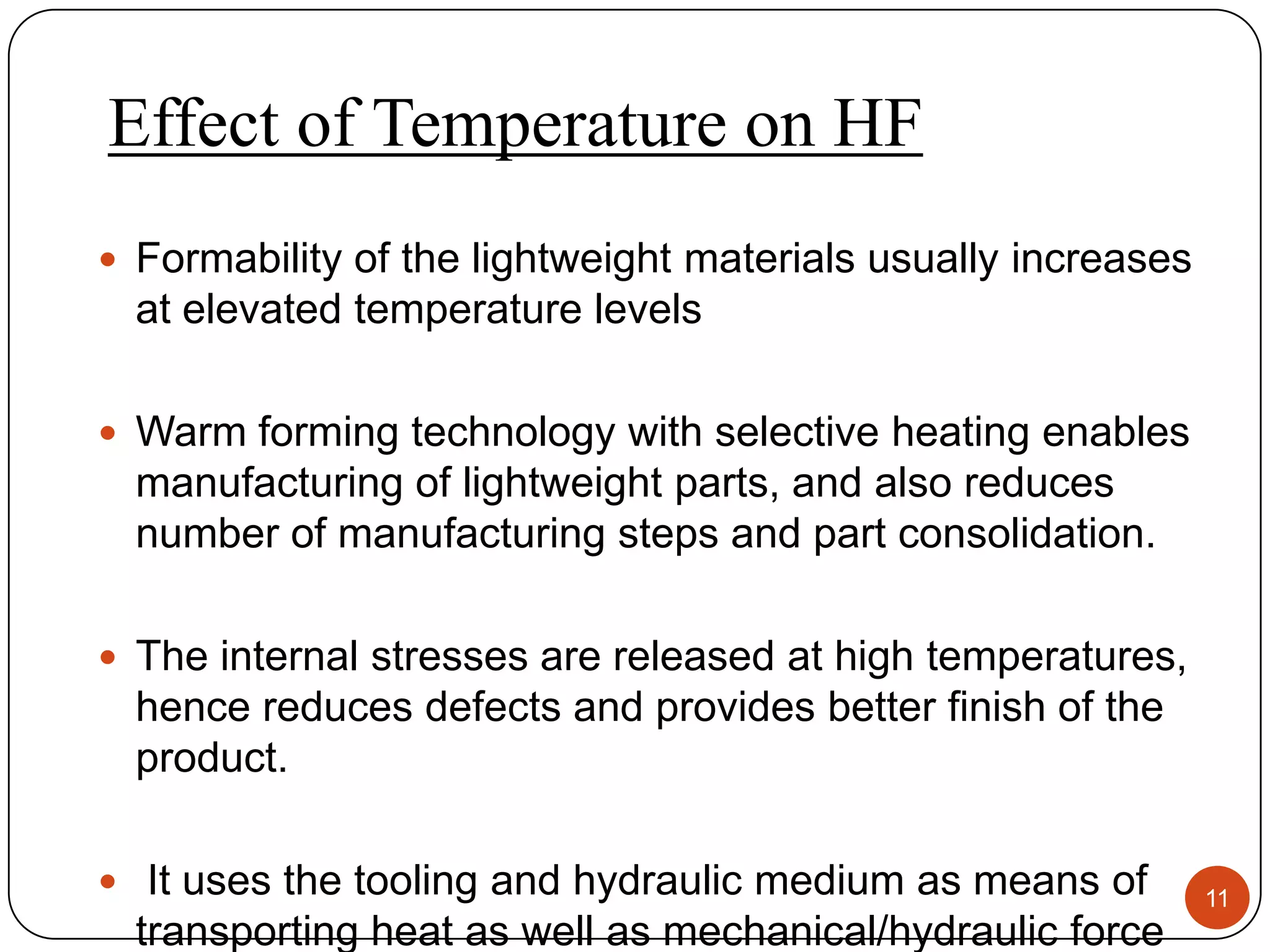Effect of Temperature on HF
 Formability of the lightweight materials usually increases
  at elevated temperature levels

 Warm forming technology with selective heating enables
  manufacturing of lightweight parts, and also reduces
  number of manufacturing steps and part consolidation.

 The internal stresses are released at high temperatures,
  hence reduces defects and provides better finish of the
  product.

 It uses the tooling and hydraulic medium as means of         11
  transporting heat as well as mechanical/hydraulic force
 