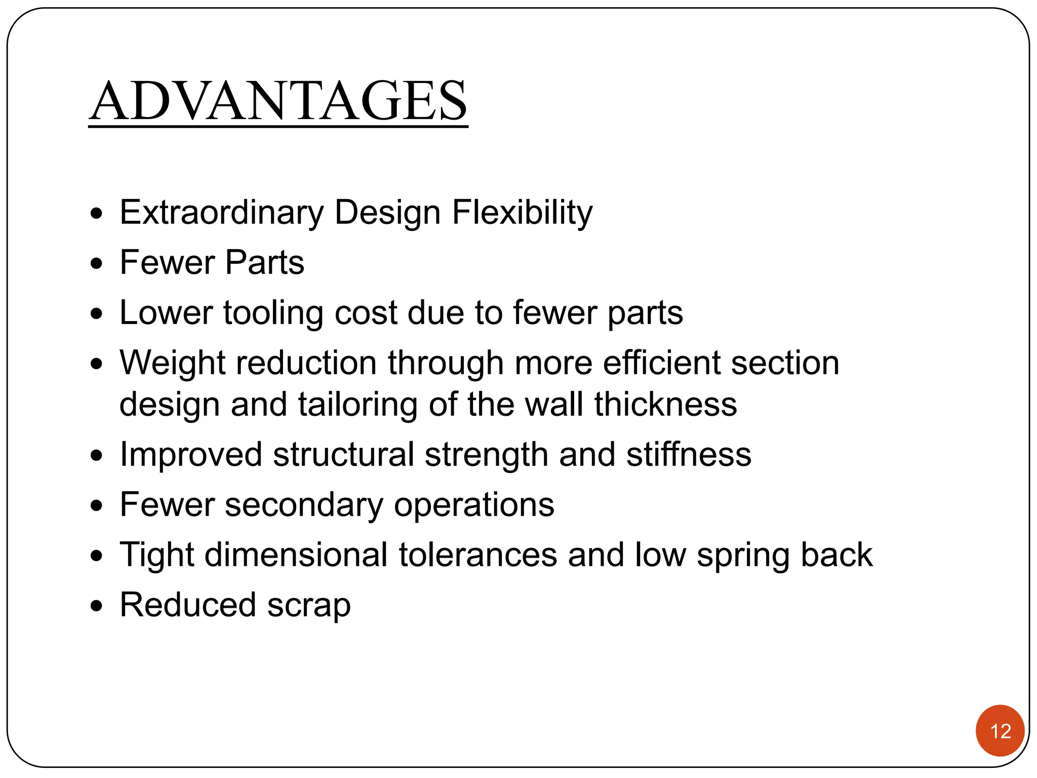 ADVANTAGES
 Extraordinary Design Flexibility
 Fewer Parts
 Lower tooling cost due to fewer parts
 Weight reduction through more efficient section
    design and tailoring of the wall thickness
   Improved structural strength and stiffness
   Fewer secondary operations
   Tight dimensional tolerances and low spring back
   Reduced scrap


                                                       12
 
