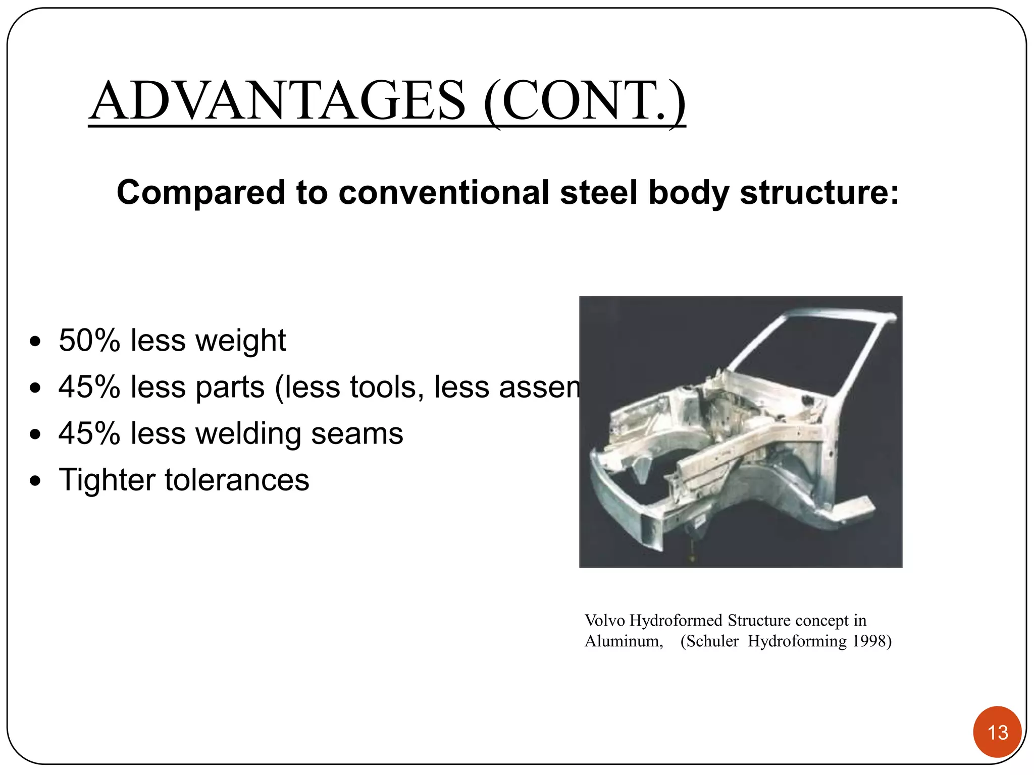 ADVANTAGES (CONT.)
      Compared to conventional steel body structure:



 50% less weight
 45% less parts (less tools, less assembly)
 45% less welding seams
 Tighter tolerances




                                       Volvo Hydroformed Structure concept in
                                       Aluminum, (Schuler Hydroforming 1998)




                                                                                13
 