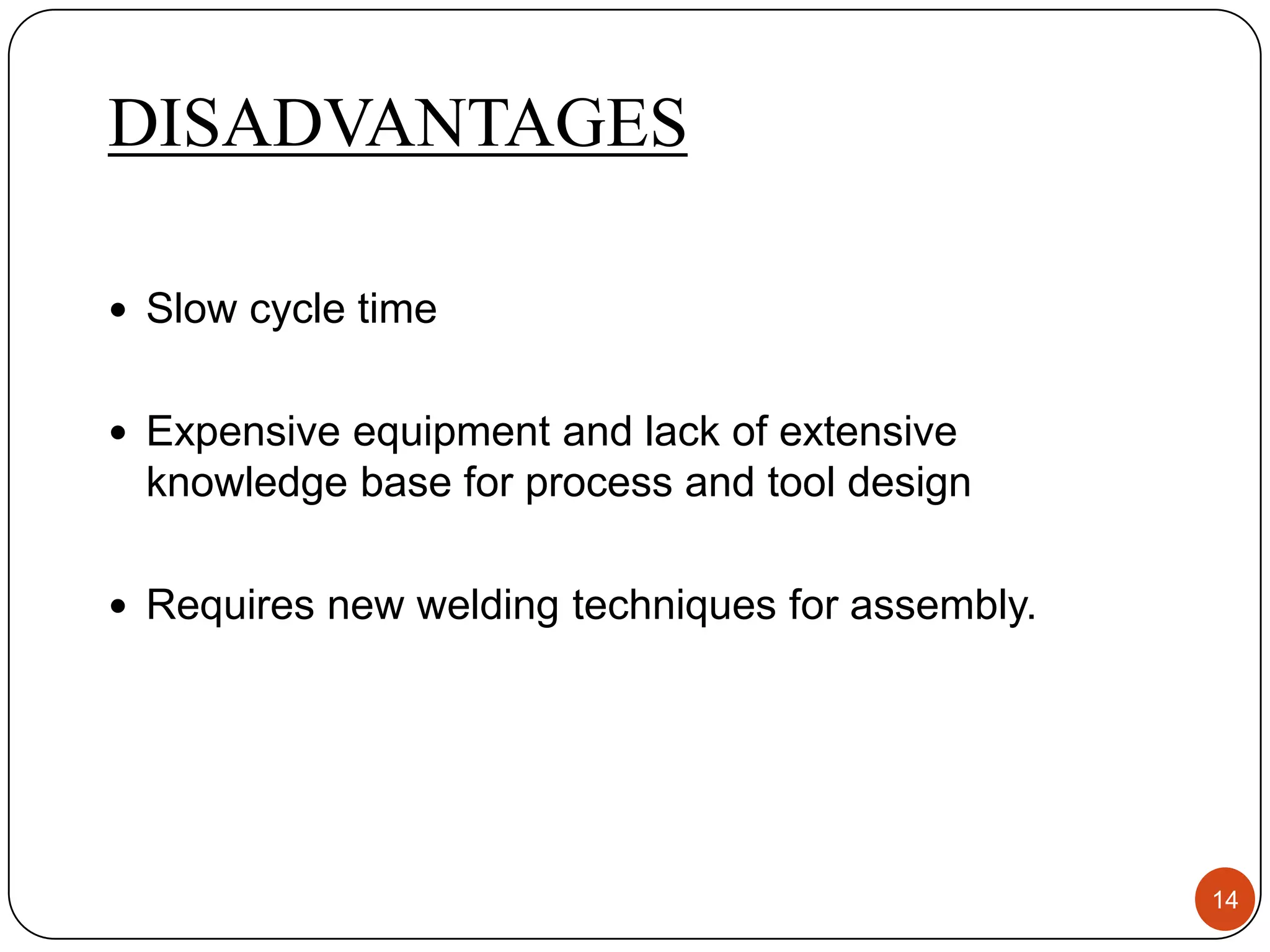 DISADVANTAGES

 Slow cycle time


 Expensive equipment and lack of extensive
 knowledge base for process and tool design

 Requires new welding techniques for assembly.




                                                  14
 