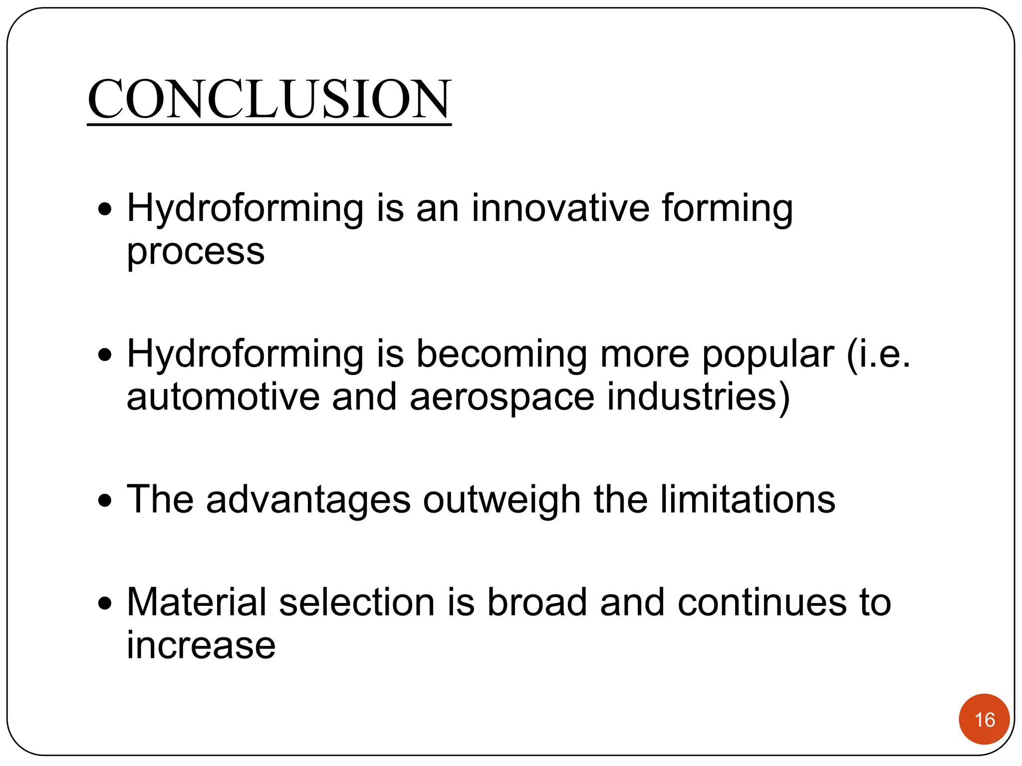 CONCLUSION
 Hydroforming is an innovative forming
 process

 Hydroforming is becoming more popular (i.e.
 automotive and aerospace industries)

 The advantages outweigh the limitations


 Material selection is broad and continues to
 increase
                                                 16
 