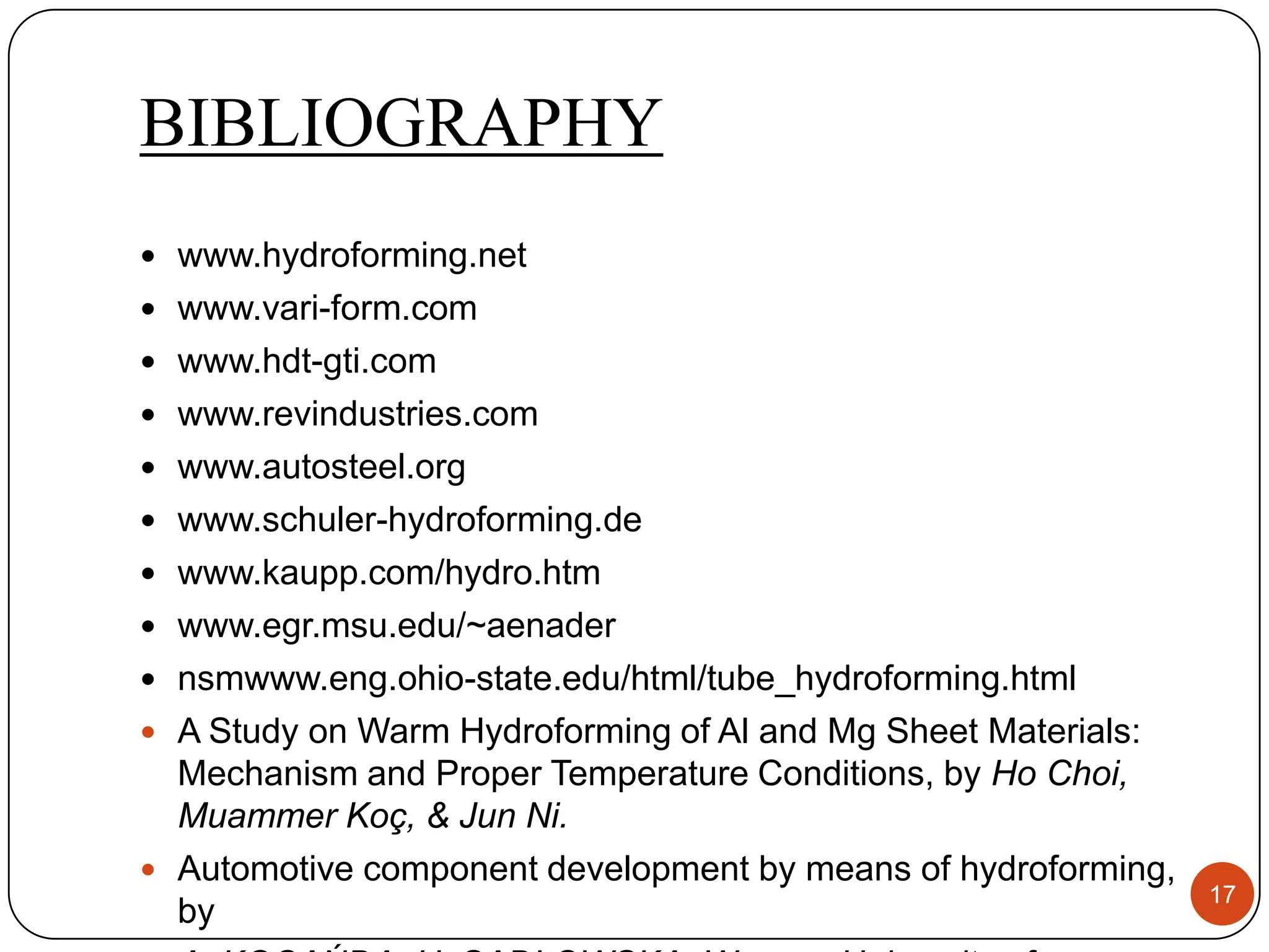 BIBLIOGRAPHY
 www.hydroforming.net
 www.vari-form.com
 www.hdt-gti.com
 www.revindustries.com
 www.autosteel.org
 www.schuler-hydroforming.de
 www.kaupp.com/hydro.htm
 www.egr.msu.edu/~aenader
 nsmwww.eng.ohio-state.edu/html/tube_hydroforming.html
 A Study on Warm Hydroforming of Al and Mg Sheet Materials:
  Mechanism and Proper Temperature Conditions, by Ho Choi,
  Muammer Koç, & Jun Ni.
 Automotive component development by means of hydroforming,
                                                               17
  by
 