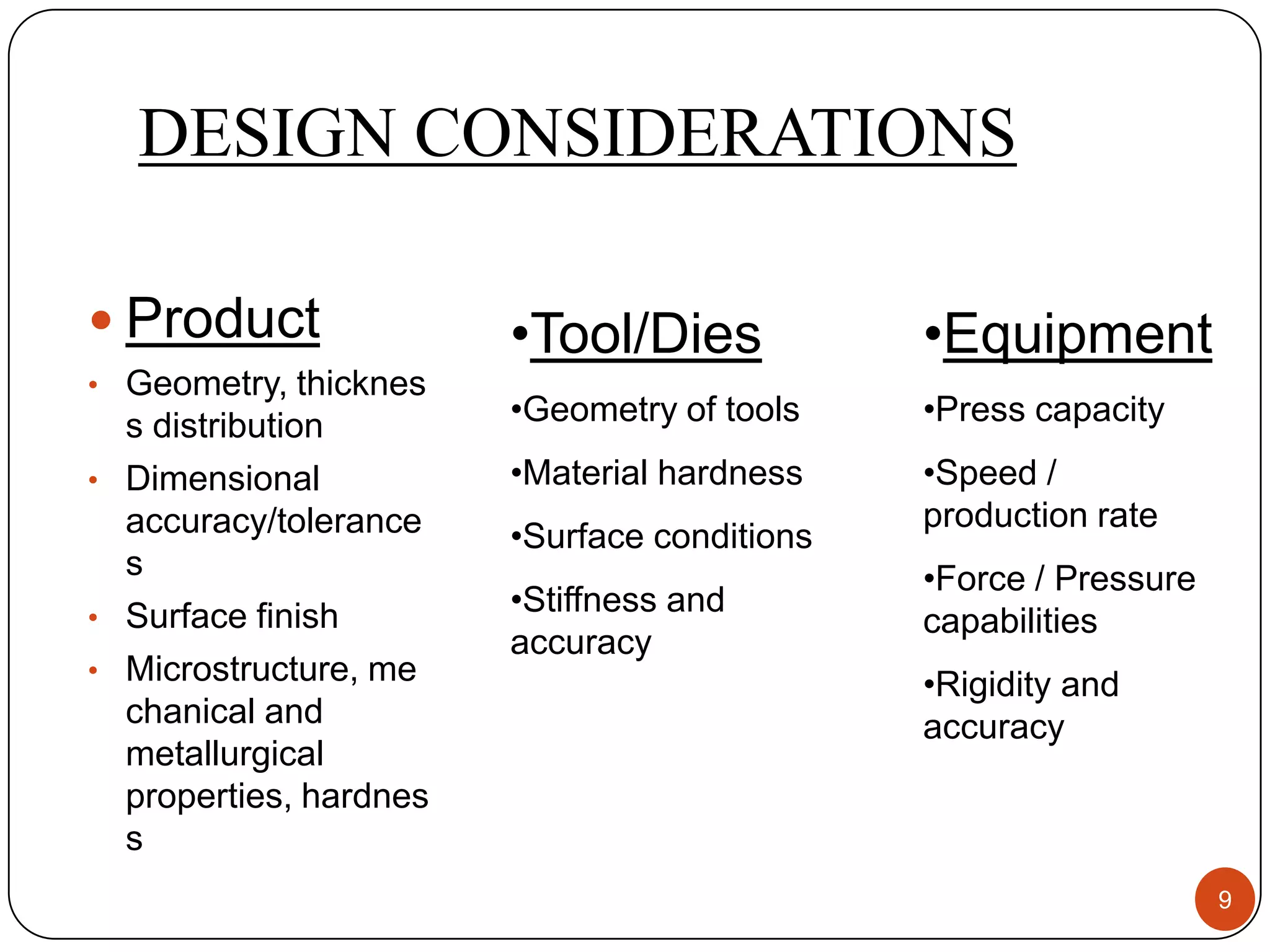 DESIGN CONSIDERATIONS

 Product               •Tool/Dies            •Equipment
• Geometry, thicknes
  s distribution        •Geometry of tools    •Press capacity
• Dimensional           •Material hardness    •Speed /
  accuracy/tolerance                          production rate
                        •Surface conditions
  s                                           •Force / Pressure
• Surface finish
                        •Stiffness and
                                              capabilities
                        accuracy
• Microstructure, me
                                              •Rigidity and
  chanical and                                accuracy
  metallurgical
  properties, hardnes
  s
                                                                  9
 