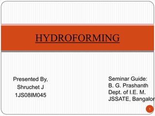 HYDROFORMING


Presented By,     Seminar Guide:
 Shruchet J       B. G. Prashanth
                  Dept. of I.E. M.
1JS08IM045
                  JSSATE, Bangalore
                               1
 