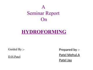A
Seminar Report
On
HYDROFORMING
Guided By ;D.H.Patel

Prepared by :Patel Mehul.A
Patel Jay

 