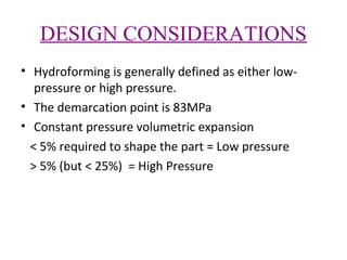 DESIGN CONSIDERATIONS
• Hydroforming is generally defined as either lowpressure or high pressure.
• The demarcation point is 83MPa
• Constant pressure volumetric expansion
< 5% required to shape the part = Low pressure
> 5% (but < 25%) = High Pressure

 