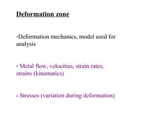 Deformation zone
-Deformation mechanics, model used for
analysis
- Metal flow, velocities, strain rates,
strains (kinematics)

- Stresses (variation during deformation)

 