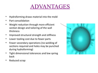 ADVANTAGES
•
•
•

•
•
•

•
•

Hydroforming draws material into the mold
Part consolidation
Weight reduction through more efficient
section design and tailoring of the wall
thickness
Improved structural strength and stiffness
Lower tooling cost due to fewer parts
Fewer secondary operations (no welding of
sections required and holes may be punched
during hydroforming)
Tight dimensional tolerances and low spring
back
Reduced scrap

 