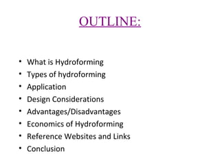 OUTLINE:
•
•
•
•
•
•
•
•

What is Hydroforming
Types of hydroforming
Application
Design Considerations
Advantages/Disadvantages
Economics of Hydroforming
Reference Websites and Links
Conclusion

 