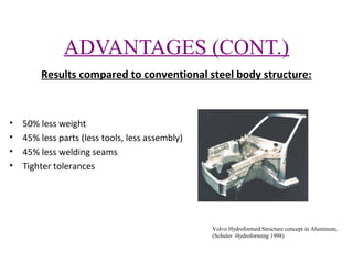 ADVANTAGES (CONT.)
Results compared to conventional steel body structure:

•
•
•
•

50% less weight
45% less parts (less tools, less assembly)
45% less welding seams
Tighter tolerances

Volvo Hydroformed Structure concept in Aluminum,
(Schuler Hydroforming 1998)

 