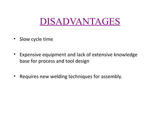 DISADVANTAGES
• Slow cycle time
• Expensive equipment and lack of extensive knowledge
base for process and tool design
• Requires new welding techniques for assembly.

 