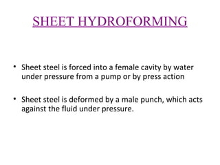 SHEET HYDROFORMING
• Sheet steel is forced into a female cavity by water
under pressure from a pump or by press action
• Sheet steel is deformed by a male punch, which acts
against the fluid under pressure.

 