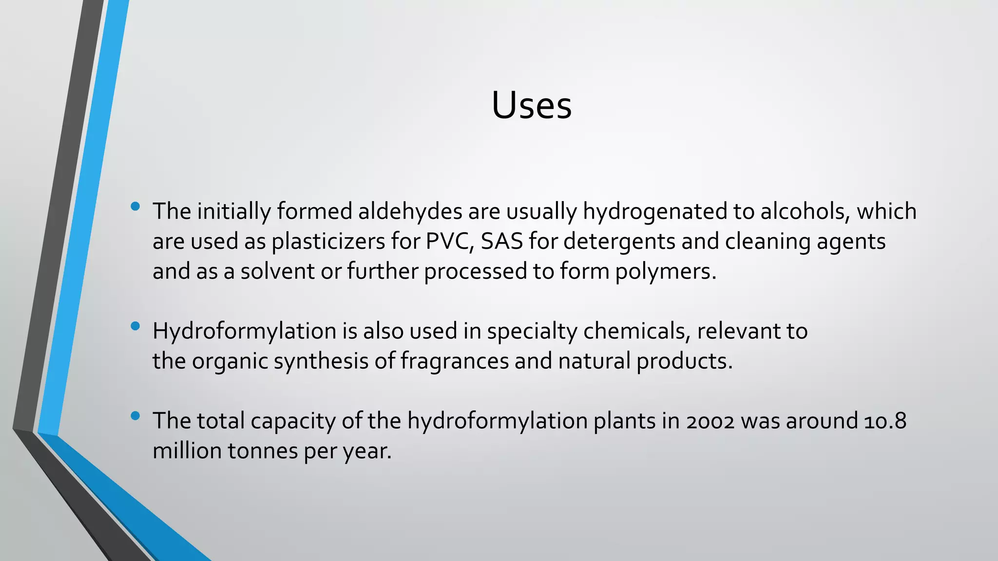 Uses
• The initially formed aldehydes are usually hydrogenated to alcohols, which
are used as plasticizers for PVC, SAS for detergents and cleaning agents
and as a solvent or further processed to form polymers.
• Hydroformylation is also used in specialty chemicals, relevant to
the organic synthesis of fragrances and natural products.
• The total capacity of the hydroformylation plants in 2002 was around 10.8
million tonnes per year.
 
