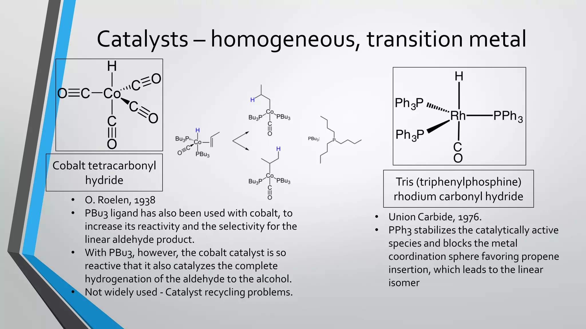 Catalysts – homogeneous, transition metal
Cobalt tetracarbonyl
hydride Tris (triphenylphosphine)
rhodium carbonyl hydride
• Union Carbide, 1976.
• PPh3 stabilizes the catalytically active
species and blocks the metal
coordination sphere favoring propene
insertion, which leads to the linear
isomer
• O. Roelen, 1938
• PBu3 ligand has also been used with cobalt, to
increase its reactivity and the selectivity for the
linear aldehyde product.
• With PBu3, however, the cobalt catalyst is so
reactive that it also catalyzes the complete
hydrogenation of the aldehyde to the alcohol.
• Not widely used - Catalyst recycling problems.
 
