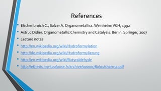 References
• Elschenbroich C., Salzer A. Organometallics. Weinheim:VCH, 1992
• Astruc Didier. Organometallic Chemistry and Catalysis. Berlin: Springer, 2007
• Lecture notes
• http://en.wikipedia.org/wiki/Hydroformylation
• http://de.wikipedia.org/wiki/Hydroformylierung
• http://en.wikipedia.org/wiki/Butyraldehyde
• http://ethesis.inp-toulouse.fr/archive/00000780/01/sharma.pdf
 