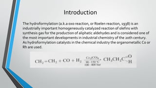 Introduction
The hydroformylation (a.k.a oxo reaction, or Roelen reaction, 1938) is an
industrially important homogeneously catalyzed reaction of olefins with
synthesis gas for the production of aliphatic aldehydes and is considered one of
the most important developments in industrial chemistry of the 20th century.
As hydroformylation catalysts in the chemical industry the organometallic Co or
Rh are used.
 