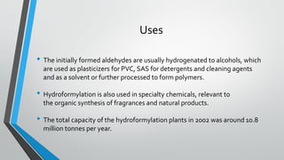Uses
• The initially formed aldehydes are usually hydrogenated to alcohols, which
are used as plasticizers for PVC, SAS for detergents and cleaning agents
and as a solvent or further processed to form polymers.
• Hydroformylation is also used in specialty chemicals, relevant to
the organic synthesis of fragrances and natural products.
• The total capacity of the hydroformylation plants in 2002 was around 10.8
million tonnes per year.
 