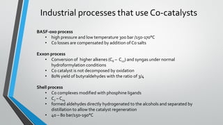 Industrial processes that use Co-catalysts
BASF-oxo process
• high pressure and low temperature 300 bar /150-170°C
• Co losses are compensated by addition of Co salts
Exxon process
• Conversion of higher alkenes (C6 – C12) and syngas under normal
hydroformylation conditions
• Co catalyst is not decomposed by oxidation
• 80% yield of butyraldehydes with the ratio of 3/4
Shell process
• Co complexes modified with phosphine ligands
• C7 – C14
• formed aldehydes directly hydrogenated to the alcohols and separated by
distillation to allow the catalyst regeneration
• 40 – 80 bar/150-190°C
 