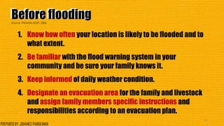 Before floodingBefore flooding
1. Know how often your location is likely to be flooded and to
what extent.
2. Be familiar with the flood warning system in your
community and be sure your family knows it.
3. Keep informed of daily weather condition.
4. Designate an evacuation area for the family and livestock
and assign family members specific instructions and
responsibilities according to an evacuation plan.
38
Source: PAGASA-DOST, 2006
PREPARED BY: JOHANES PANGILINAN
 