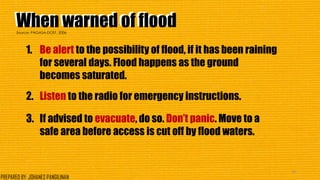 When warned of floodWhen warned of flood
1. Be alert to the possibility of flood, if it has been raining
for several days. Flood happens as the ground
becomes saturated.
2. Listen to the radio for emergency instructions.
3. If advised to evacuate, do so. Don’t panic. Move to a
safe area before access is cut off by flood waters.
39
Source: PAGASA-DOST, 2006
PREPARED BY: JOHANES PANGILINAN
 