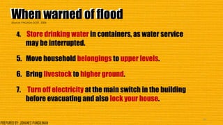 When warned of floodWhen warned of flood
4. Store drinking water in containers, as water service
may be interrupted.
5. Move household belongings to upper levels.
6. Bring livestock to higher ground.
7. Turn off electricity at the main switch in the building
before evacuating and also lock your house.
40
Source: PAGASA-DOST, 2006
PREPARED BY: JOHANES PANGILINAN
 