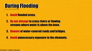 During FloodingDuring Flooding
1. Avoid flooded areas.
2. Do not attempt to cross rivers or flowing
streams where water is above the knee.
3. Beware of water-covered roads and bridges.
4. Avoid unnecessary exposure to the elements.
41
Source: PAGASA-DOST, 2006
PREPARED BY: JOHANES PANGILINAN
 