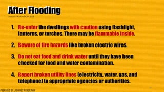After FloodingAfter Flooding
1. Re-enter the dwellings with caution using flashlight,
lanterns, or torches. There may be flammable inside.
2. Beware of fire hazards like broken electric wires.
3. Do not eat food and drink water until they have been
checked for food and water contamination.
4. Report broken utility lines (electricity, water, gas, and
telephone) to appropriate agencies or authorities.
43
Source: PAGASA-DOST, 2006
PREPARED BY: JOHANES PANGILINAN
 