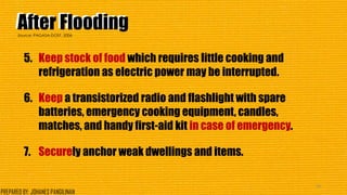 After FloodingAfter Flooding
5. Keep stock of food which requires little cooking and
refrigeration as electric power may be interrupted.
6. Keep a transistorized radio and flashlight with spare
batteries, emergency cooking equipment, candles,
matches, and handy first-aid kit in case of emergency.
7. Securely anchor weak dwellings and items.
44
Source: PAGASA-DOST, 2006
PREPARED BY: JOHANES PANGILINAN
 