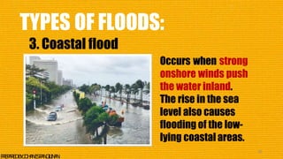 TYPES OF FLOODS:
3. Coastal flood
Occurs when strong
onshore winds push
the water inland.
The rise in the sea
level also causes
flooding of the low-
lying coastalareas.
38
P
R
E
P
A
R
E
DB
Y
:J
O
H
A
N
E
SP
A
N
G
I
L
I
N
A
N
 
