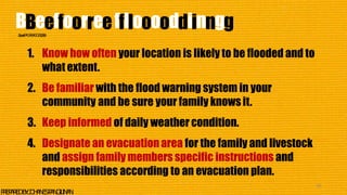 1. Know how often your location is likely to be flooded and to
what extent.
2. Be familiar with the flood warning system in your
community and be sure your family knowsit.
3. Keep informed of daily weather condition.
4. Designate an evacuation area for the family and livestock
and assign family members specific instructions and
responsibilities according to an evacuation plan.
40
P
R
E
P
A
R
E
DB
Y
:J
O
H
A
N
E
SP
A
N
G
I
L
I
N
A
N
BBeeffoorreeffllooooddiinngg
S
o
u
r
c
e
:
P
A
G
A
S
A
-
D
O
S
T
,
2
0
0
6
 