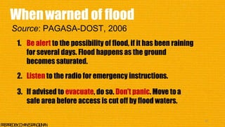 1. Be alert to the possibility of flood, if it has been raining
for several days. Flood happens as the ground
becomes saturated.
2. Listen to the radio for emergency instructions.
3. If advised to evacuate, do so. Don’t panic. Move toa
safe area before access is cut off by flood waters.
41
P
R
E
P
A
R
E
DB
Y
:J
O
H
A
N
E
SP
A
N
G
I
L
I
N
A
N
Whenwarned of flood
Source: PAGASA-DOST, 2006
 