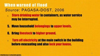 4. Store drinking water in containers, as water service
may be interrupted.
5. Move household belongings to upper levels.
6. Bring livestock to higher ground.
7. Turn off electricity at the main switch in the building
before evacuating and also lock your house.
42
P
R
E
P
A
R
E
DB
Y
:J
O
H
A
N
E
SP
A
N
G
I
L
I
N
A
N
When warned of flood
Source: PAGASA-DOST, 2006
 